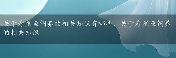 关于寿星鱼饲养的相关知识有哪些，关于寿星鱼饲养的相关知识