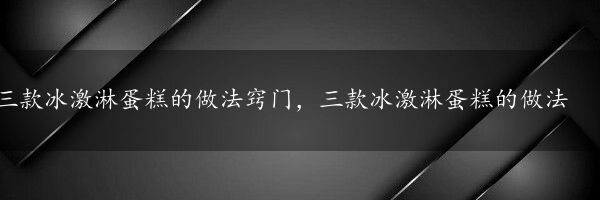 三款冰激淋蛋糕的做法窍门，三款冰激淋蛋糕的做法