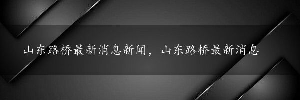 山东路桥最新消息新闻，山东路桥最新消息