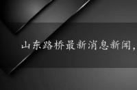 山东路桥最新消息新闻，山东路桥最新消息