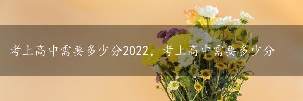 考上高中需要多少分2022，考上高中需要多少分