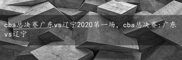 cba总决赛广东vs辽宁2020第一场，cba总决赛:广东vs辽宁