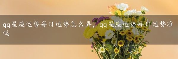 qq星座运势每日运势怎么弄，qq星座运势每日运势准吗