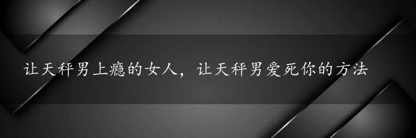 让天秤男上瘾的女人，让天秤男爱死你的方法