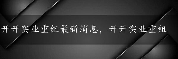 开开实业重组最新消息，开开实业重组