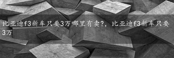 比亚迪f3新车只要3万哪里有卖?，比亚迪f3新车只要3万