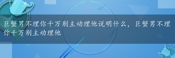 巨蟹男不理你千万别主动理他说明什么，巨蟹男不理你千万别主动理他