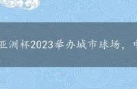 亚洲杯2023举办城市球场，中国亚洲杯2023举办城市