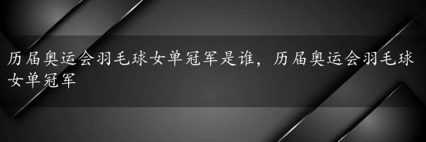 历届奥运会羽毛球女单冠军是谁，历届奥运会羽毛球女单冠军