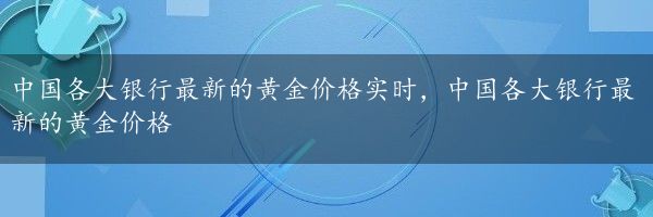 中国各大银行最新的黄金价格实时，中国各大银行最新的黄金价格