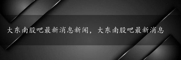 大东南股吧最新消息新闻，大东南股吧最新消息