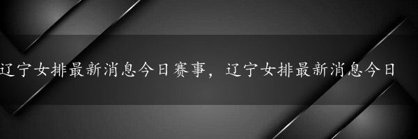 辽宁女排最新消息今日赛事，辽宁女排最新消息今日