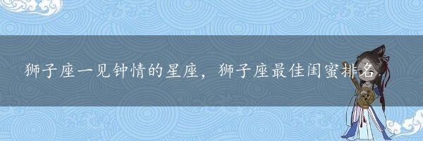 狮子座一见钟情的星座，狮子座最佳闺蜜排名