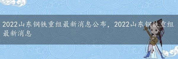 2022山东钢铁重组最新消息公布，2022山东钢铁重组最新消息