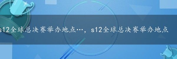 s12全球总决赛举办地点…，s12全球总决赛举办地点