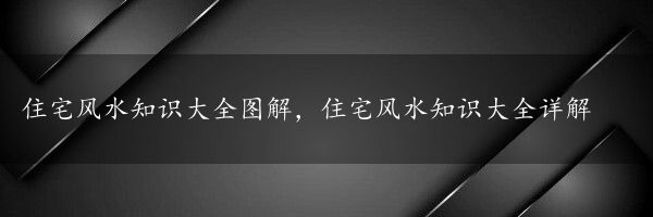 住宅风水知识大全图解，住宅风水知识大全详解