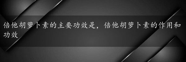 倍他胡萝卜素的主要功效是，倍他胡萝卜素的作用和功效