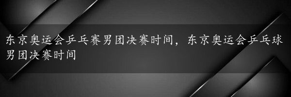 东京奥运会乒乓赛男团决赛时间，东京奥运会乒乓球男团决赛时间