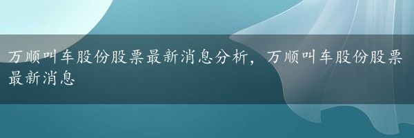 万顺叫车股份股票最新消息分析，万顺叫车股份股票最新消息