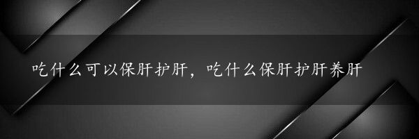 吃什么可以保肝护肝，吃什么保肝护肝养肝