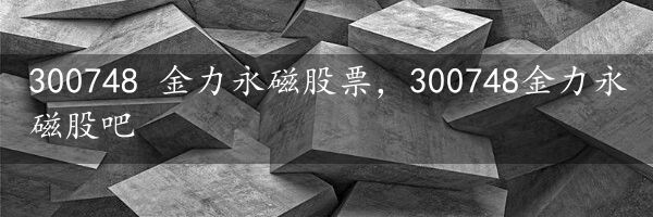 300748 金力永磁股票，300748金力永磁股吧