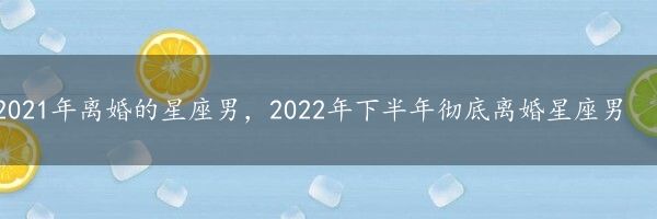 2021年离婚的星座男，2022年下半年彻底离婚星座男