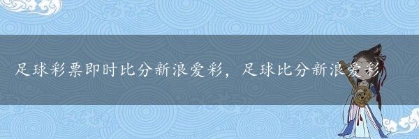 足球彩票即时比分新浪爱彩，足球比分新浪爱彩