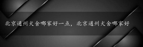 北京通州犬舍哪家好一点，北京通州犬舍哪家好