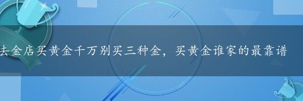 去金店买黄金千万别买三种金，买黄金谁家的最靠谱