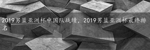 2019男篮亚洲杯中国队战绩，2019男篮亚洲杯最终排名