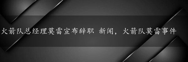 火箭队总经理莫雷宣布辞职 新闻，火箭队莫雷事件