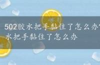 502胶水把手黏住了怎么办?教你分分钟搞定，502胶水把手黏住了怎么办