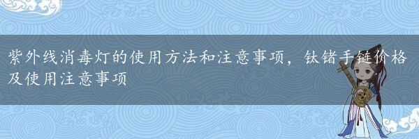 紫外线消毒灯的使用方法和注意事项，钛锗手链价格及使用注意事项