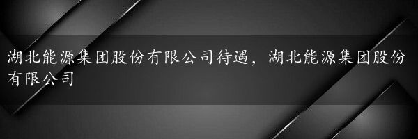 湖北能源集团股份有限公司待遇，湖北能源集团股份有限公司