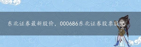 东北证券最新股价，000686东北证券股票股吧