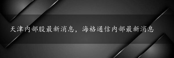 天津内部股最新消息，海格通信内部最新消息