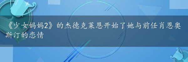 《少女妈妈2》的杰德克莱恩开始了她与前任肖恩奥斯汀的恋情