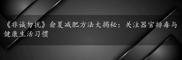 《非诚勿扰》俞夏减肥方法大揭秘：关注器官排毒与健康生活习惯