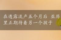 在透露流产五个月后 亚历克鲍德温和他的妻子希拉里正期待着另一个孩子