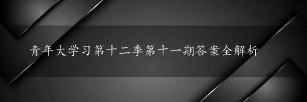 青年大学习第十二季第十一期答案全解析