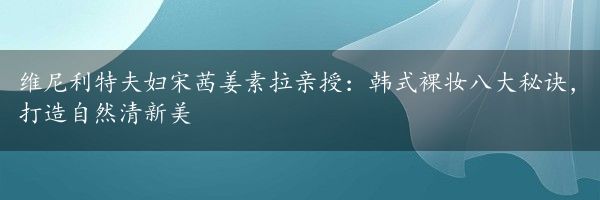 维尼利特夫妇宋茜姜素拉亲授：韩式裸妆八大秘诀，打造自然清新美