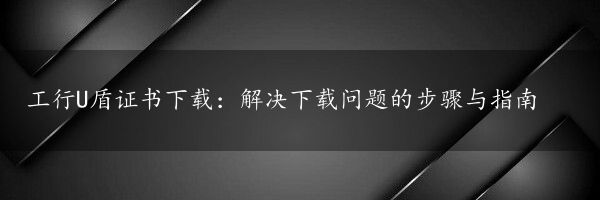 工行U盾证书下载：解决下载问题的步骤与指南