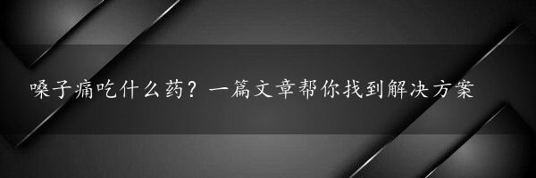 嗓子痛吃什么药？一篇文章帮你找到解决方案