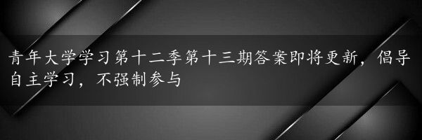 青年大学学习第十二季第十三期答案即将更新，倡导自主学习，不强制参与