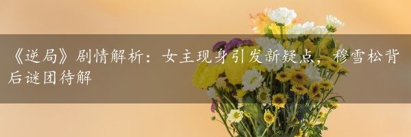 《逆局》剧情解析：女主现身引发新疑点，穆雪松背后谜团待解