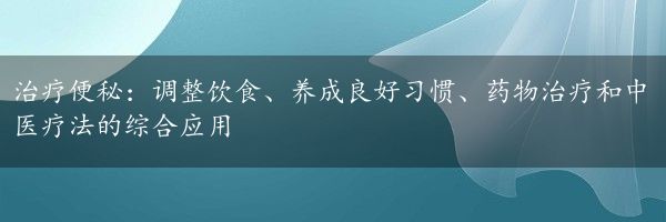 治疗便秘：调整饮食、养成良好习惯、药物治疗和中医疗法的综合应用